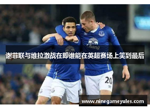 谢菲联与维拉激战在即谁能在英超赛场上笑到最后